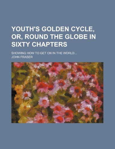 Youth's Golden Cycle, Or, Round the Globe in Sixty Chapters; Showing How to Get on in the World (9781235296963) by Fraser, John