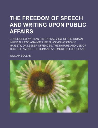 The Freedom of Speech and Writing Upon Public Affairs; Considered With an Historical View of the Roman Imperial Laws Against Libels, as Violations of ... Torture Among the Romans and Modern Europeans (9781235317316) by Bollan, William