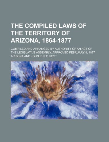 The Compiled Laws of the Territory of Arizona, 1864-1877; Compiled and Arranged by Authority of an Act of the Legislative Assembly, Approved February 9, 1877 (9781235343346) by Arizona