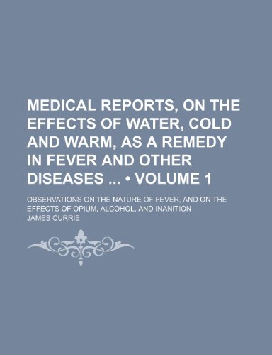 Medical Reports, on the Effects of Water, Cold and Warm, as a Remedy in Fever and Other Diseases (Volume 1); Observations on the Nature of Fever, and on the Effects of Opium, Alcohol, and Inanition (9781235396977) by Currie, James