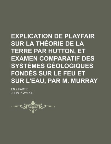 Explication de Playfair Sur La ThÃ©orie de La Terre par Hutton, et Examen Comparatif Des SystÃ¨mes GÃ©ologiques FondÃ©s Sur le Feu et Sur L'eau, par M. Murray; En 2 Partie (9781235488153) by Playfair, John