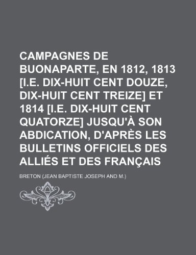 Campagnes de Buonaparte, En 1812, 1813 [I.E. Dix-Huit Cent Douze, Dix-Huit Cent Treize] Et 1814 [I.E. Dix-Huit Cent Quatorze] Jusqu'a Son Abdication, (9781235530661) by Breton