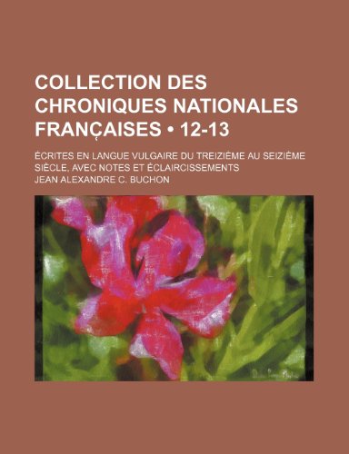 Collection Des Chroniques Nationales Franc Aises (12-13); Ecrites En Langue Vulgaire Du Treizieme Au Seizieme Siecle, Avec Notes Et Eclaircissements (9781235531774) by Buchon, Jean Alexandre C.