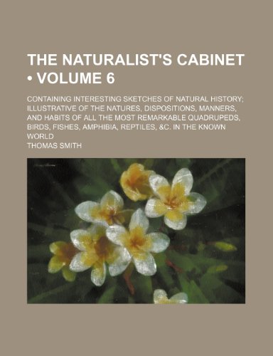 The Naturalist's Cabinet (Volume 6 ); Containing Interesting Sketches of Natural History Illustrative of the Natures, Dispositions, Manners, and ... Amphibia, Reptiles, &c. in the Known World (9781235549106) by Smith, Thomas