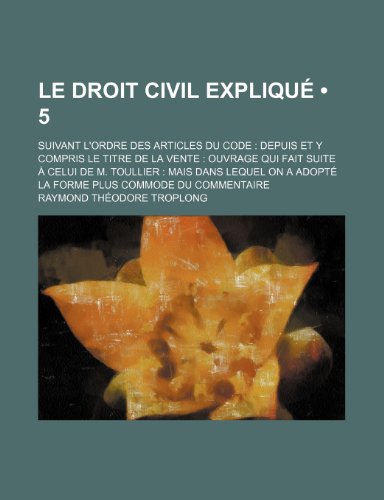 Le Droit Civil Explique (5); Suivant L'Ordre Des Articles Du Code Depuis Et y Compris Le Titre de La Vente Ouvrage Qui Fait Suite a Celui de M. Toull (9781235570889) by Troplong, Raymond Theodore