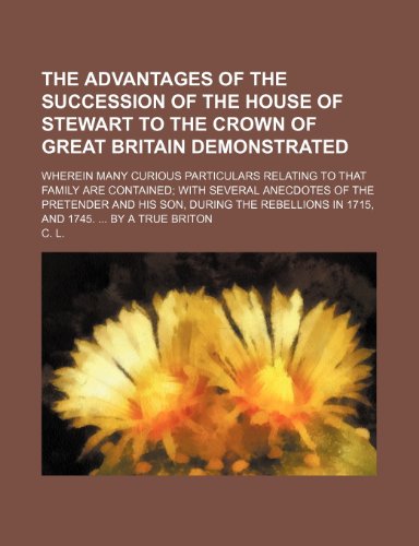 The Advantages of the Succession of the House of Stewart to the Crown of Great Britain Demonstrated; Wherein Many Curious Particulars Relating to That (9781235607936) by L, C.