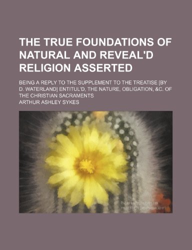 The True Foundations of Natural and Reveal'd Religion Asserted; Being a Reply to the Supplement to the Treatise [By D. Waterland] Entitul'd, the Nature, Obligation, &c. of the Christian Sacraments (9781235615030) by Sykes, Arthur Ashley