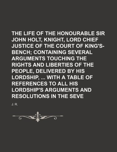 The Life of the Right Honourable Sir John Holt, Knight, Lord Chief Justice of the Court of King's-Bench; Containing Several Arguments Touching the Rig (9781235621628) by R, J.
