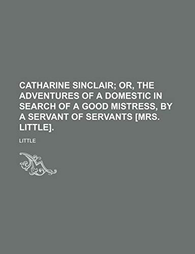 Catharine Sinclair; Or, the Adventures of a Domestic in Search of a Good Mistress, by a Servant of Servants [Mrs. Little]. (9781235672736) by Little