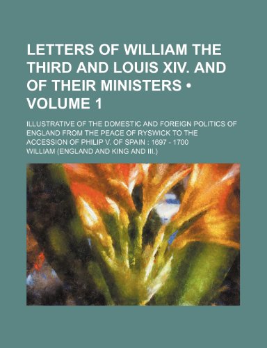 Letters of William the Third and Louis XIV. and of Their Ministers (Volume 1); Illustrative of the Domestic and Foreign Politics of England from the P (9781235702709) by William