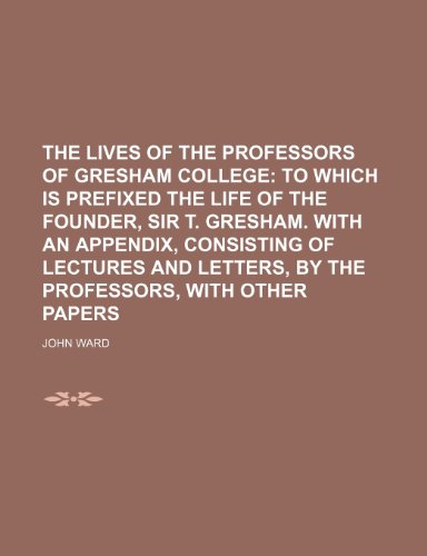 The Lives of the Professors of Gresham College; To Which Is Prefixed the Life of the Founder, Sir T. Gresham. with an Appendix, Consisting of Lectures (9781235719844) by Ward, John