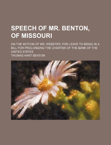 Speech of Mr. Benton, of Missouri; On the Motion of Mr. Webster, for Leave to Bring in a Bill for Prolonging the Charter of the Bank of the United Sta (9781235736766) by Benton, Thomas Hart