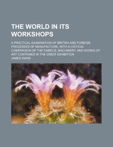 The World in Its Workshops; A Practical Examination of British and Foreign Processes of Manufacture, with a Critical Comparison of the Fabrics, Machin (9781235753015) by Ward, James