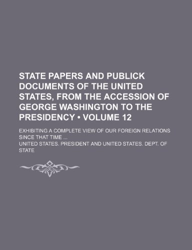 State Papers and Publick Documents of the United States, from the Accession of George Washington to the Presidency (Volume 12); Exhibiting a Complete (9781235798610) by President, United States