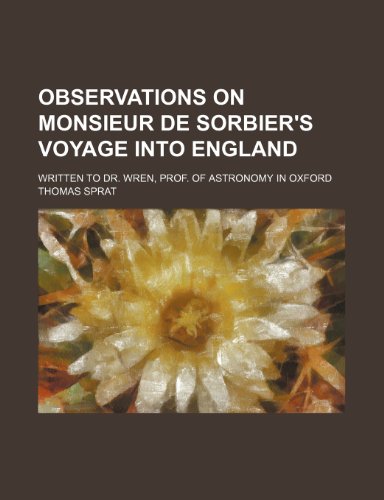 Observations on Monsieur de Sorbier's Voyage Into England; Written to Dr. Wren, Prof. of Astronomy in Oxford (9781235811296) by Sprat, Thomas