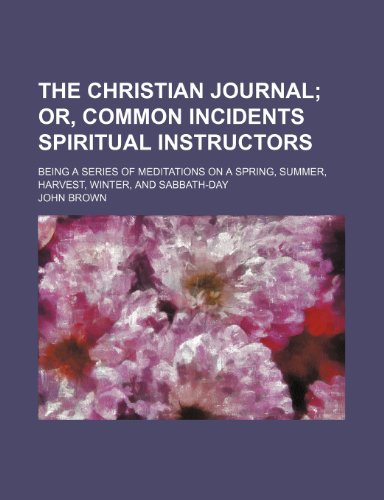 The Christian Journal; Or, Common Incidents Spiritual Instructors. Being a Series of Meditations on a Spring, Summer, Harvest, Winter, and Sabbath-Day (9781235812941) by Brown, John
