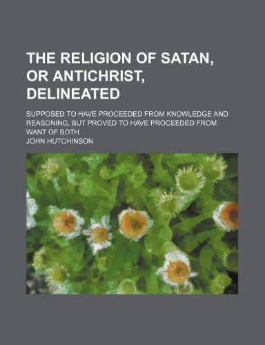 The Religion of Satan, or Antichrist, Delineated; Supposed to Have Proceeded from Knowledge and Reasoning, But Proved to Have Proceeded from Want of B (9781235828591) by Hutchinson, John