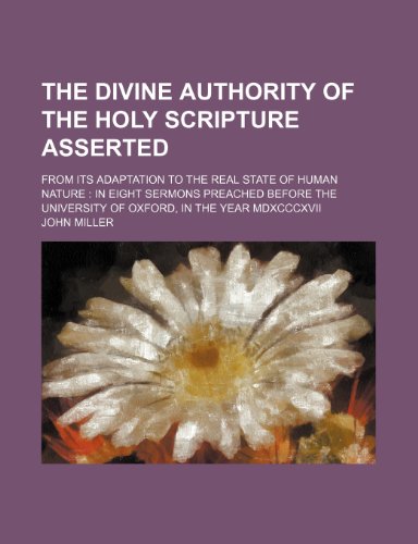 The Divine Authority of the Holy Scripture Asserted; From Its Adaptation to the Real State of Human Nature in Eight Sermons Preached Before the Univer (9781235832574) by Miller, John