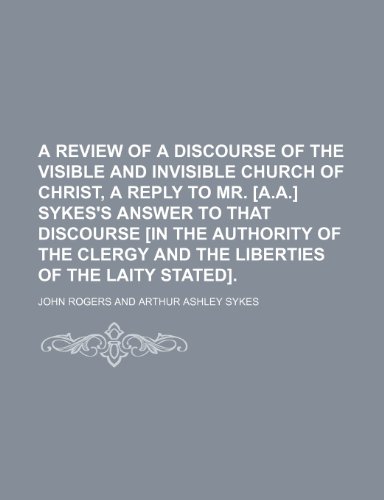 A Review of a Discourse of the Visible and Invisible Church of Christ, a Reply to Mr. [A.A.] Sykes's Answer to That Discourse [In the Authority of the Clergy and the Liberties of the Laity Stated]. (9781235917967) by John Rogers