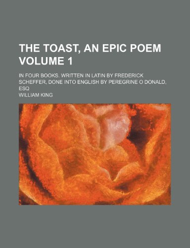 The Toast, an Epic Poem Volume 1; In Four Books. Written in Latin by Frederick Scheffer, Done Into English by Peregrine O Donald, Esq (9781235956874) by William King