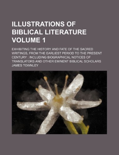 Illustrations of Biblical Literature Volume 1; Exhibiting the History and Fate of the Sacred Writings, from the Earliest Period to the Present Century ... and Other Eminent Biblical Scholars (9781235973536) by James Townley