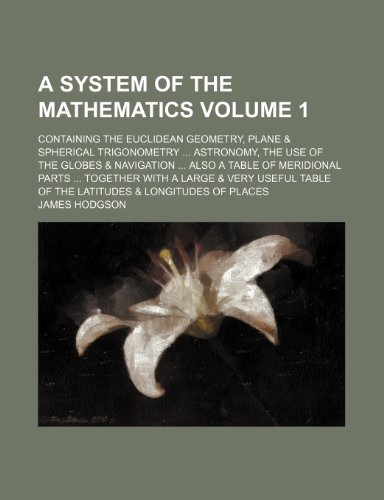 A system of the mathematics Volume 1; containing the Euclidean geometry, plane & spherical trigonometry astronomy, the use of the globes & navigation ... very useful table of the latitudes & longitud (9781235976278) by James Hodgson