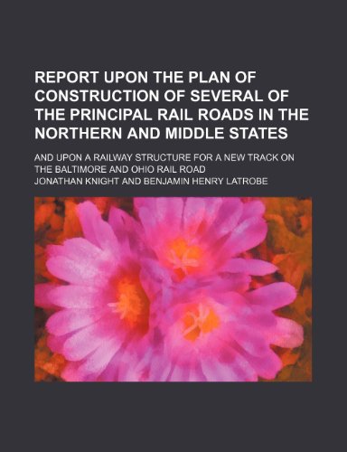 Report Upon the Plan of Construction of Several of the Principal Rail Roads in the Northern and Middle States; And Upon a Railway Structure for a New Track on the Baltimore and Ohio Rail Road (9781235980572) by Jonathan Knight