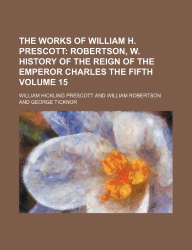 The Works of William H. Prescott Volume 15; Robertson, W. History of the reign of the Emperor Charles the Fifth (9781236010940) by William Robertson