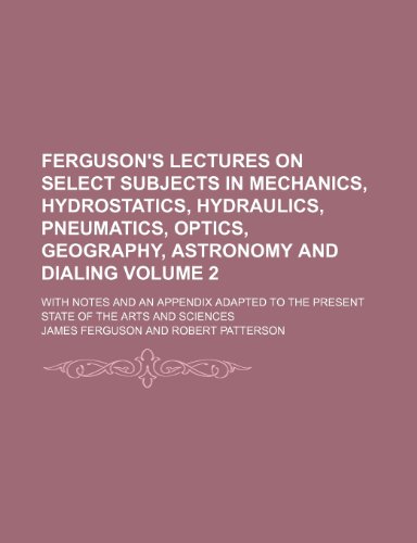 Ferguson's Lectures on select subjects in mechanics, hydrostatics, hydraulics, pneumatics, optics, geography, astronomy and dialing Volume 2; With ... to the present state of the arts and sciences (9781236012661) by James Ferguson