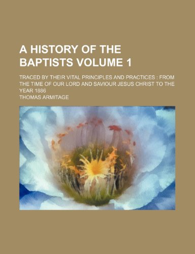 A History of the Baptists Volume 1; Traced by Their Vital Principles and Practices from the Time of Our Lord and Saviour Jesus Christ to the Year 1886 (9781236037282) by Thomas Armitage