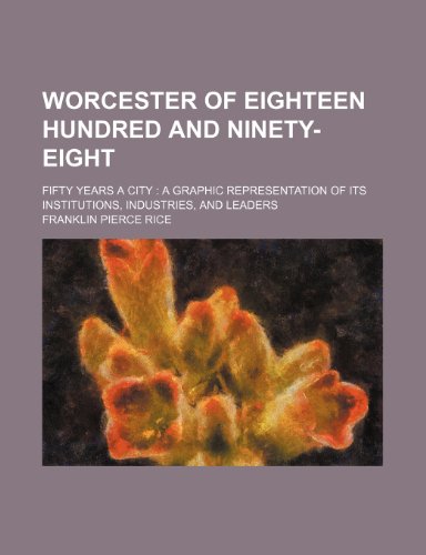 Worcester of Eighteen Hundred and Ninety-Eight; Fifty Years a City a Graphic Representation of Its Institutions, Industries, and Leaders (9781236123206) by Franklin P. Rice