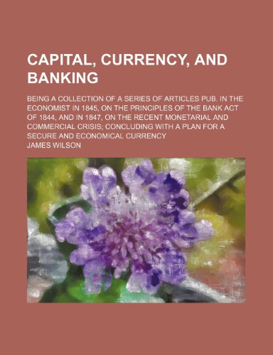 Capital, currency, and banking; being a collection of a series of articles pub. in the Economist in 1845, on the principles of the Bank act of 1844, ... concluding with a plan for a secure and econo (9781236153128) by Wilson, James