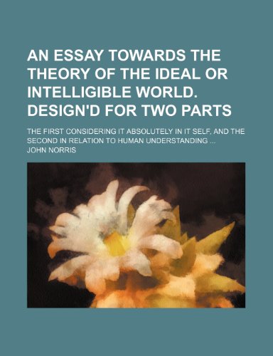 An essay towards the theory of the ideal or intelligible world. Design'd for two parts; The first considering it absolutely in it self, and the second in relation to human understanding (9781236165916) by Norris, John