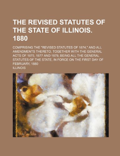 The Revised statutes of the state of Illinois. 1880; Comprising the "Revised statutes of 1874," and all amendments thereto, together with the general ... general statutes of the state, in force on (9781236176295) by Illinois