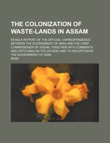 The colonization of waste-lands in Assam; being a reprint of the official correspondence between the government of India and the chief commissioner of ... and its reception by the government of India (9781236215710) by India