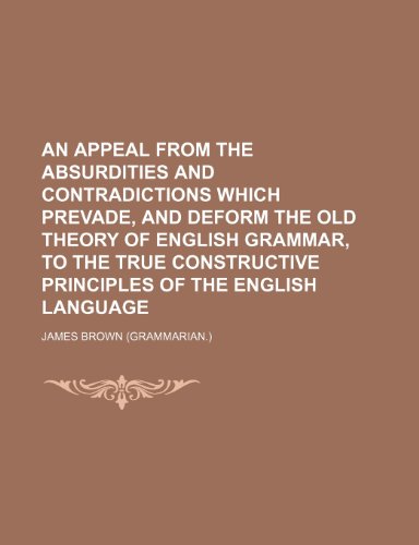 An appeal from the absurdities and contradictions which prevade, and deform the old theory of English grammar, to the true constructive principles of the English language (9781236277428) by James Brown