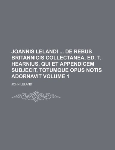 Joannis Lelandi de Rebus Britannicis Collectanea, Ed. T. Hearnius, Qui Et Appendicem Subjecit, Totumque Opus Notis Adornavit Volume 1 (9781236459138) by Leland, John