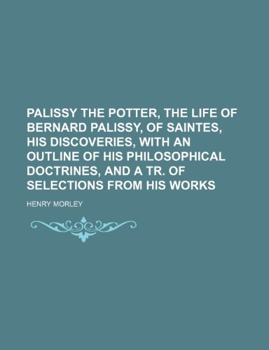 Palissy the Potter, the Life of Bernard Palissy, of Saintes, His Discoveries, with an Outline of His Philosophical Doctrines, and a Tr. of Selections from His Works (9781236459725) by Henry Morley