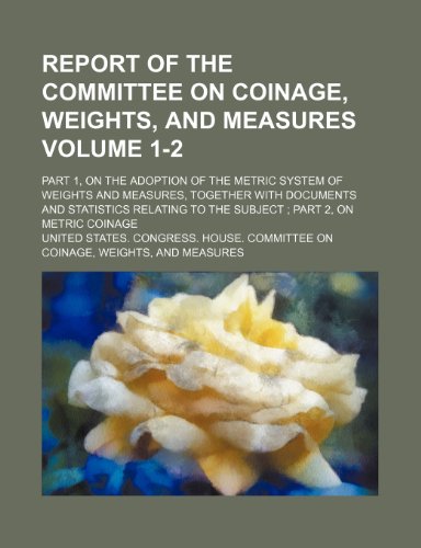 Report of the Committee on Coinage, Weights, and Measures; Part 1, on the Adoption of the Metric System of Weights and Measures, Together with Documen (9781236516206) by United States Congress House