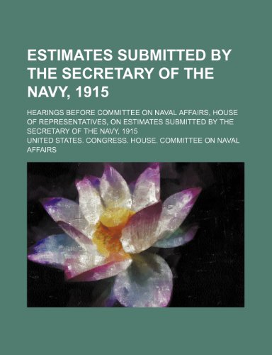 Estimates submitted by the Secretary of the Navy, 1915; hearings before Committee on Naval Affairs, House of Representatives, on estimates submitted by the Secretary of the Navy, 1915 (9781236580436) by Affairs, United States. Congress.
