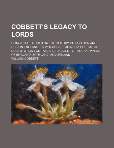 Cobbett's Legacy to Lords; being six lectures on the history of taxation and debt in England. To which is subjoined a scheme of substitution for ... tax-payers of England, Scotland, and Ireland (9781236617644) by Cobbett, William
