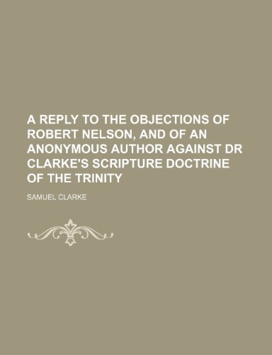 A reply to the objections of Robert Nelson, and of an anonymous author against Dr Clarke's Scripture doctrine of the Trinity (9781236658753) by Clarke, Samuel