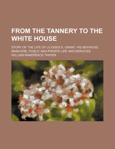 From the tannery to the White House; story of the life of Ulysses S. Grant, his boyhood, manhood, public and private life and services (9781236679581) by Thayer, William Makepeace