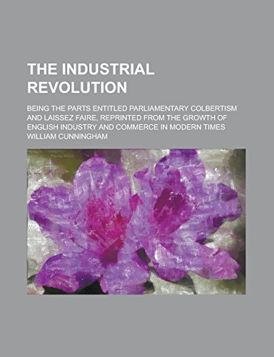 The Industrial Revolution Being the Parts Entitled Parliamentary Colbertism and Laissez Faire, Reprinted from the Growth of English Industry and Commerce in Modern Times - William Cunningham