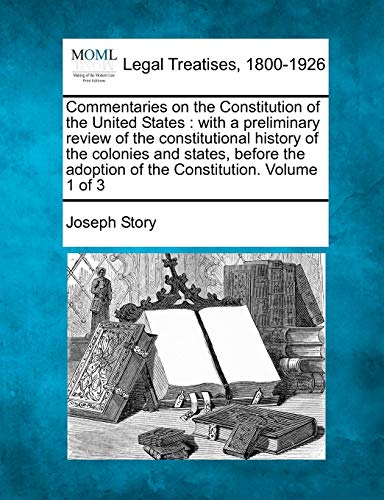 Commentaries on the Constitution of the United States: with a preliminary review of the constitutional history of the colonies and states, before the adoption of the Constitution. Volume 1 of 3 (9781240050475) by Story, Joseph