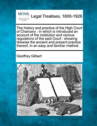 9781240056309: The History and Practice of the High Court of Chancery: In Which Is Introduced an Account of the Institution and Various Regulations of the Said ... Thereof, in an Easy and Familiar Method.