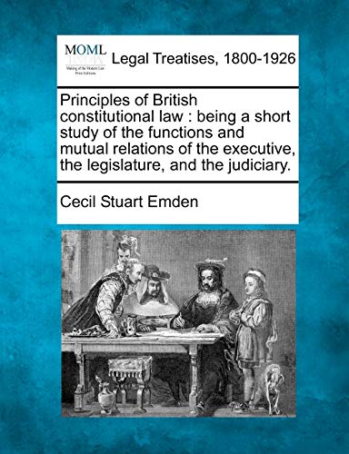 Principles of British Constitutional Law: Being a Short Study of the Functions and Mutual Relations of the Executive, the Legislature, and the Judiciary. (9781240073436) by Emden, Cecil Stuart