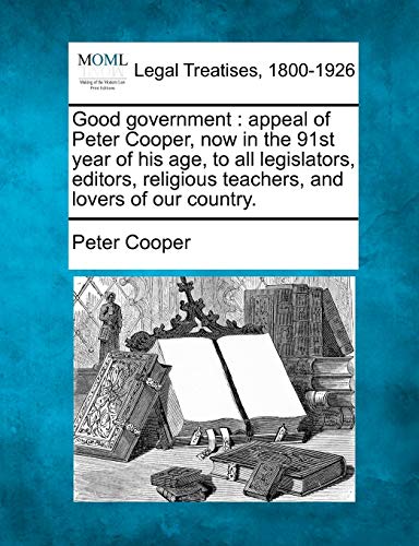 Good Government: Appeal of Peter Cooper, Now in the 91st Year of His Age, to All Legislators, Editors, Religious Teachers, and Lovers of Our Country. (9781240101597) by Cooper, Reverand Peter