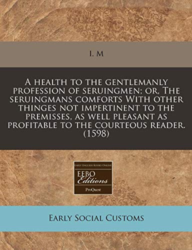 A health to the gentlemanly profession of seruingmen; or, The seruingmans comforts With other thinges not impertinent to the premisses, as well pleasant as profitable to the courteous reader. (1598) (9781240159383) by I. M