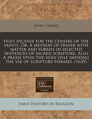 Holy incense for the censers of the saints. Or, A method of prayer with matter and formes in selected sentences of sacred scripture. Also A praxis ... shewing the vse of scripture-phrases. (1635) (9781240160662) by Clarke, John